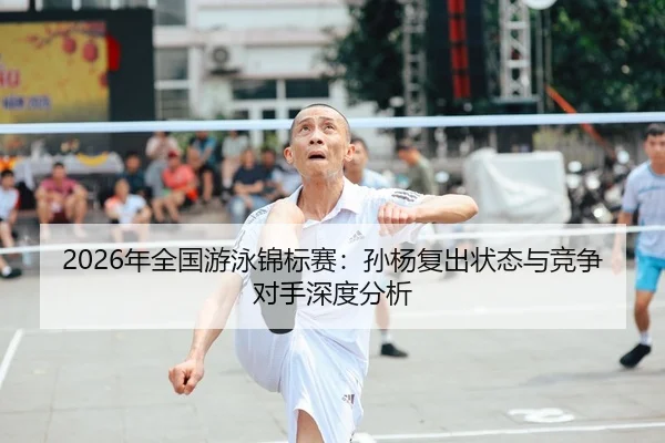 2026年全国游泳锦标赛：孙杨复出状态与竞争对手深度分析