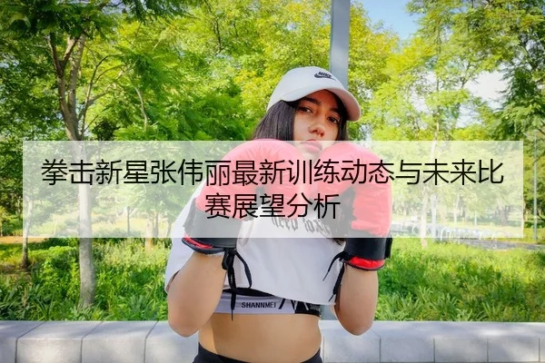 拳击新星张伟丽最新训练动态与未来比赛展望分析
