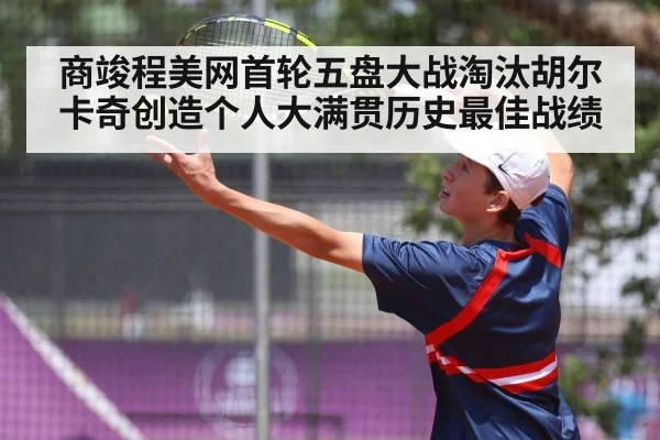 商竣程美网首轮五盘大战淘汰胡尔卡奇创造个人大满贯历史最佳战绩
