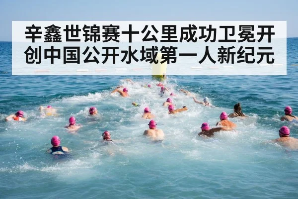 辛鑫世锦赛十公里成功卫冕开创中国公开水域第一人新纪元