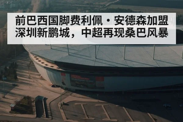 前巴西国脚费利佩·安德森加盟深圳新鹏城，中超再现桑巴风暴