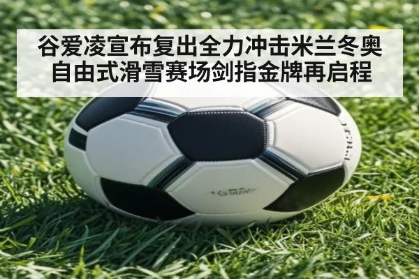 谷爱凌宣布复出全力冲击米兰冬奥 自由式滑雪赛场剑指金牌再启程